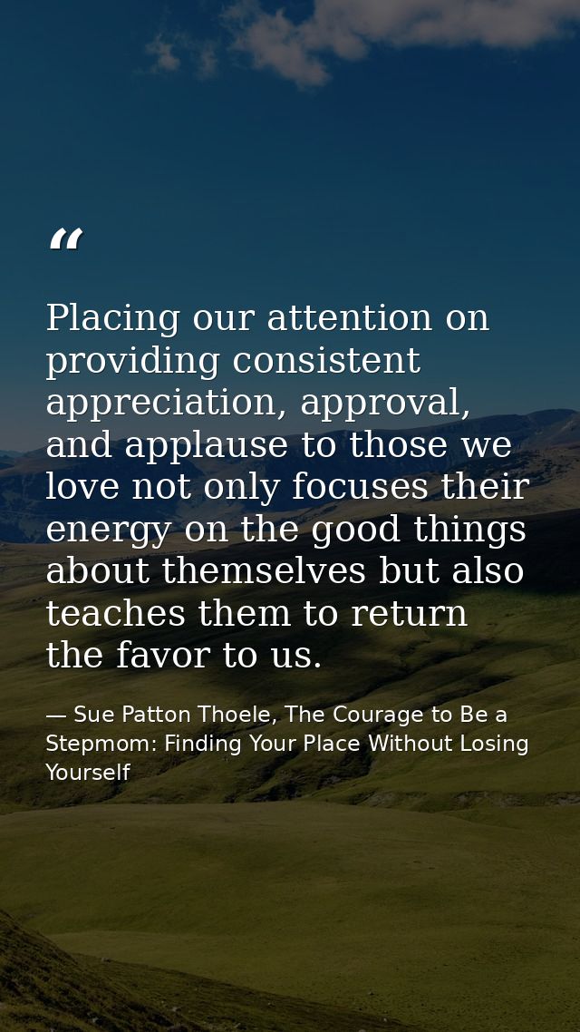 Placing our attention on providing consistent appreciation, approval, and applause to those we love not only focuses the — Sue Patton Thoele, The Courage to Be a Stepmom: Finding Your Place Without Losing Yourself