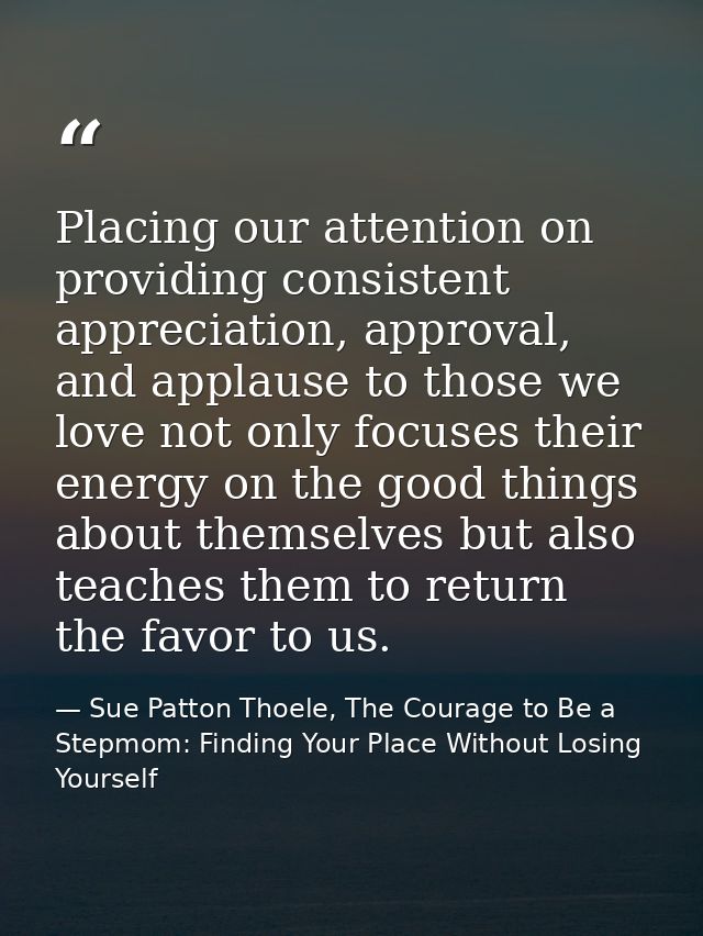 Placing our attention on providing consistent appreciation, approval, and applause to those we love not only focuses the — Sue Patton Thoele, The Courage to Be a Stepmom: Finding Your Place Without Losing Yourself