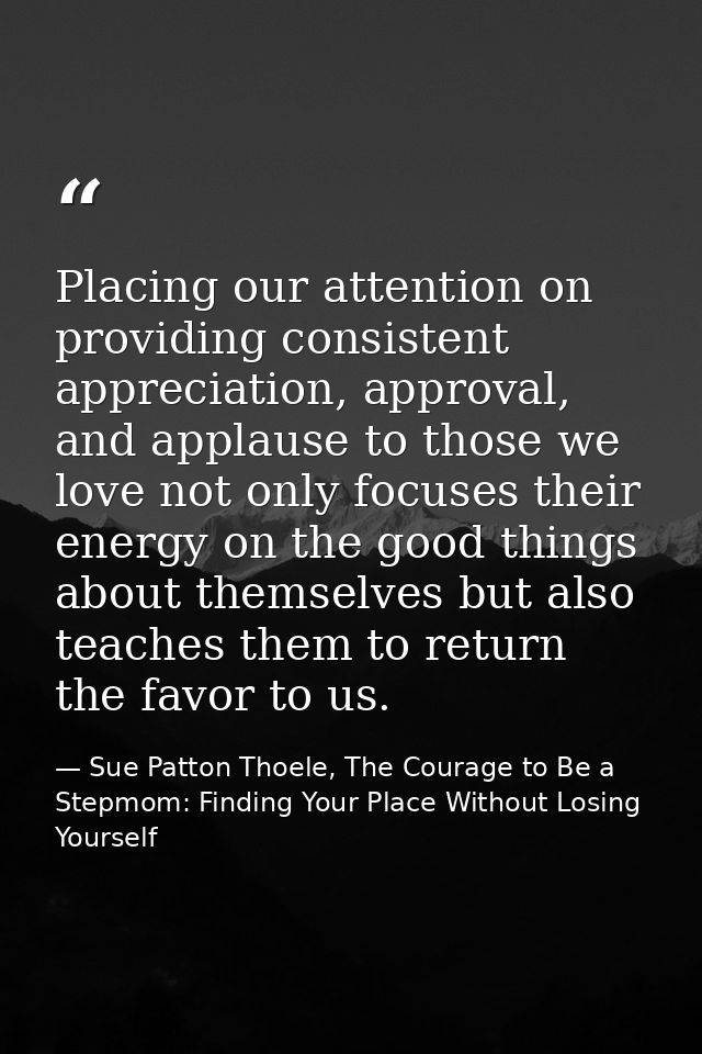Placing our attention on providing consistent appreciation, approval, and applause to those we love not only focuses the — Sue Patton Thoele, The Courage to Be a Stepmom: Finding Your Place Without Losing Yourself