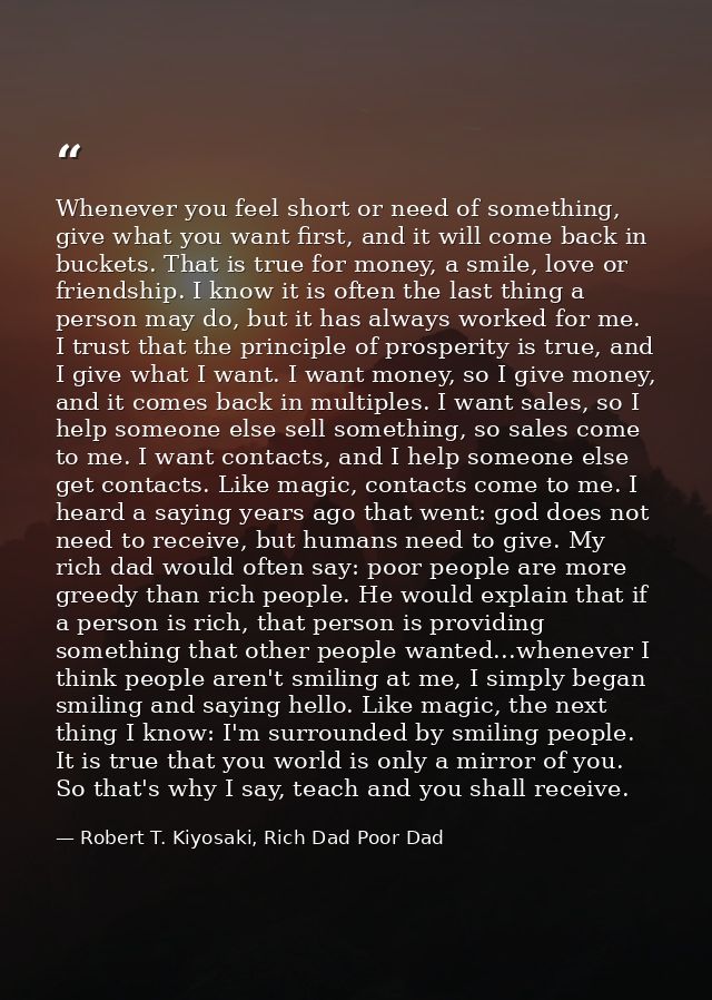 Whenever you feel short or need of something, give what you want first, and it will come back in buckets. That is true f — Robert T. Kiyosaki, Rich Dad Poor Dad