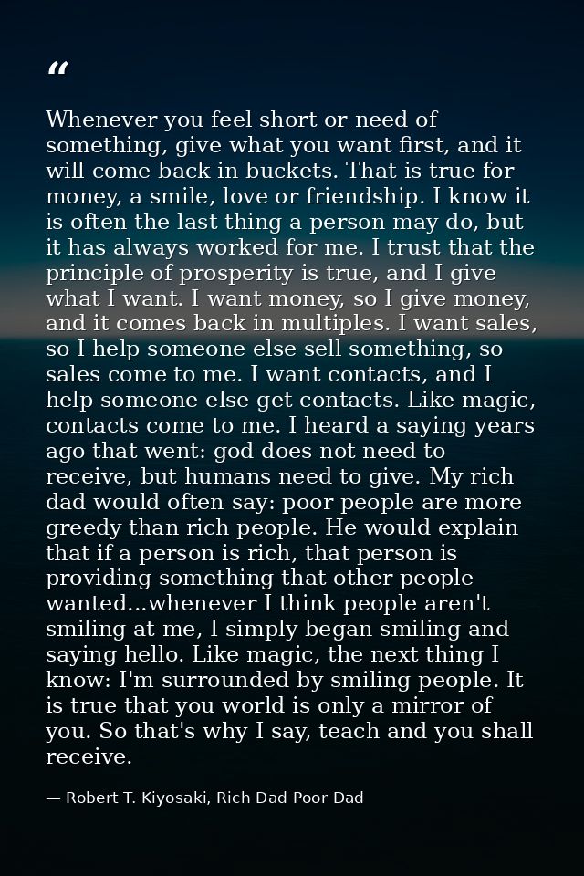 Whenever you feel short or need of something, give what you want first, and it will come back in buckets. That is true f — Robert T. Kiyosaki, Rich Dad Poor Dad