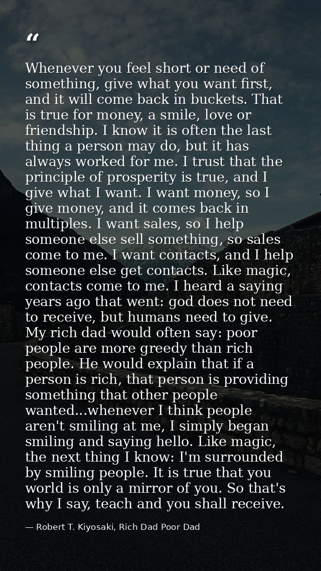 Whenever you feel short or need of something, give what you want first, and it will come back in buckets. That is true f — Robert T. Kiyosaki, Rich Dad Poor Dad