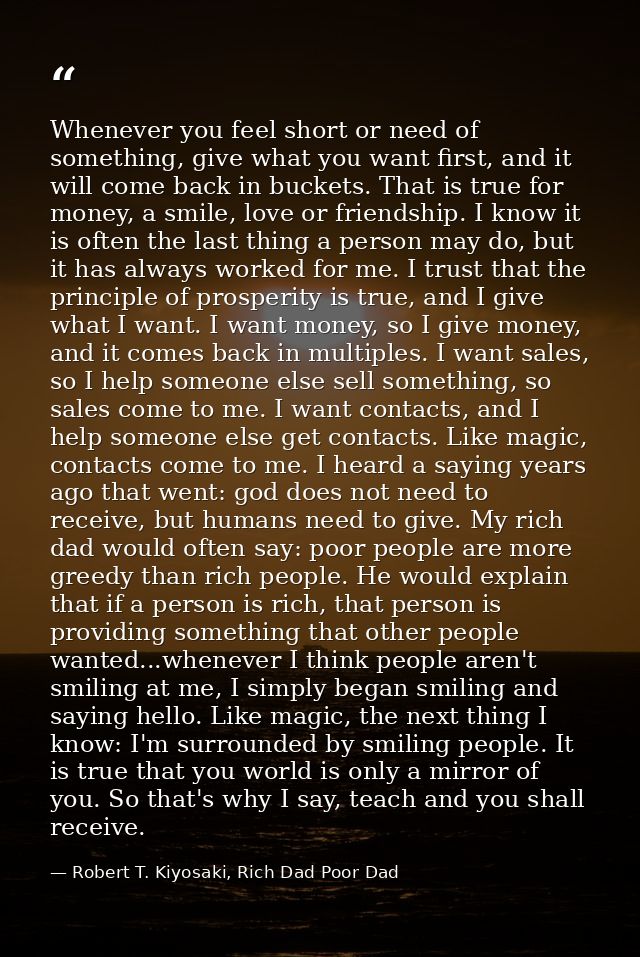 Whenever you feel short or need of something, give what you want first, and it will come back in buckets. That is true f — Robert T. Kiyosaki, Rich Dad Poor Dad