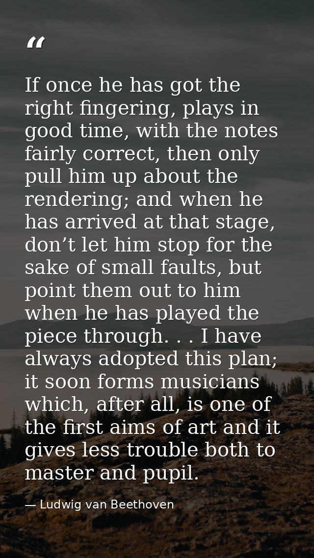 If once he has got the right fingering, plays in good time, with the notes fairly correct, then only pull him up about t — Ludwig van Beethoven