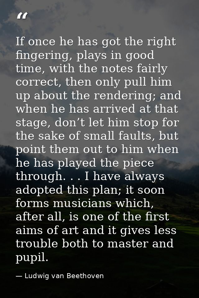 If once he has got the right fingering, plays in good time, with the notes fairly correct, then only pull him up about t — Ludwig van Beethoven