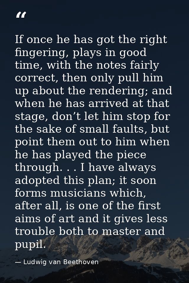 If once he has got the right fingering, plays in good time, with the notes fairly correct, then only pull him up about t — Ludwig van Beethoven