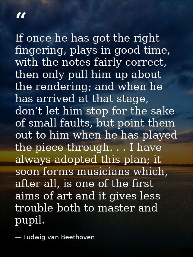 If once he has got the right fingering, plays in good time, with the notes fairly correct, then only pull him up about t — Ludwig van Beethoven