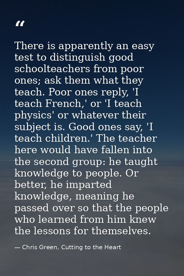 There is apparently an easy test to distinguish good schoolteachers from poor ones; ask them what they teach. Poor ones  — Chris Green, Cutting to the Heart