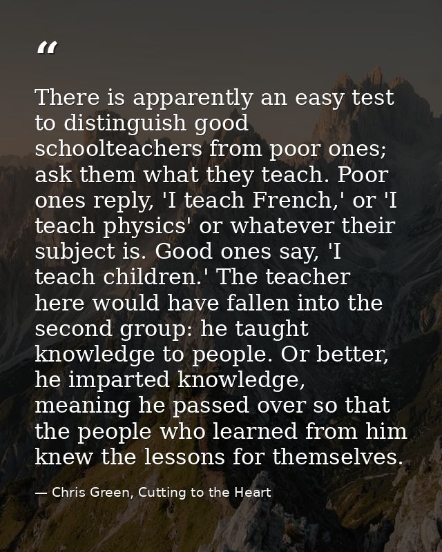 There is apparently an easy test to distinguish good schoolteachers from poor ones; ask them what they teach. Poor ones  — Chris Green, Cutting to the Heart