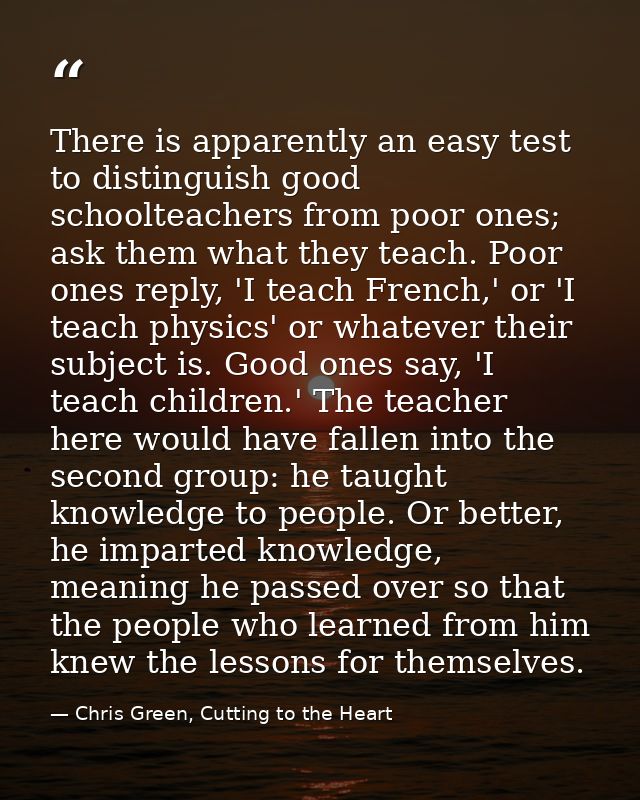 There is apparently an easy test to distinguish good schoolteachers from poor ones; ask them what they teach. Poor ones  — Chris Green, Cutting to the Heart