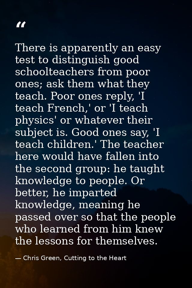 There is apparently an easy test to distinguish good schoolteachers from poor ones; ask them what they teach. Poor ones  — Chris Green, Cutting to the Heart
