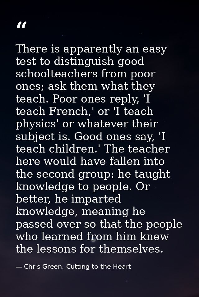 There is apparently an easy test to distinguish good schoolteachers from poor ones; ask them what they teach. Poor ones  — Chris Green, Cutting to the Heart