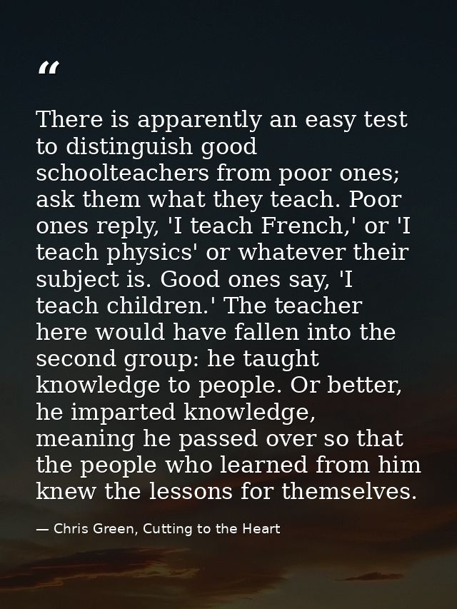 There is apparently an easy test to distinguish good schoolteachers from poor ones; ask them what they teach. Poor ones  — Chris Green, Cutting to the Heart