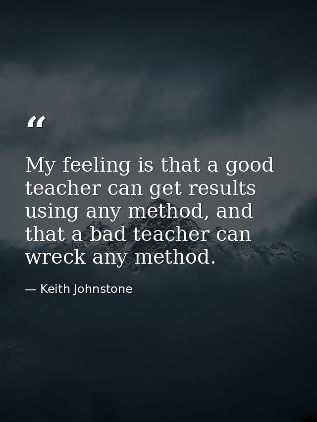 My feeling is that a good teacher can get results using any method, and that a bad teacher can wreck any method. — Keith Johnstone