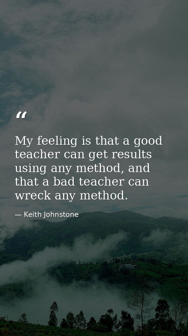 My feeling is that a good teacher can get results using any method, and that a bad teacher can wreck any method. — Keith Johnstone