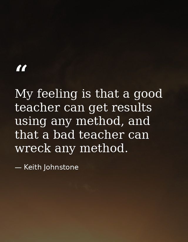 My feeling is that a good teacher can get results using any method, and that a bad teacher can wreck any method. — Keith Johnstone