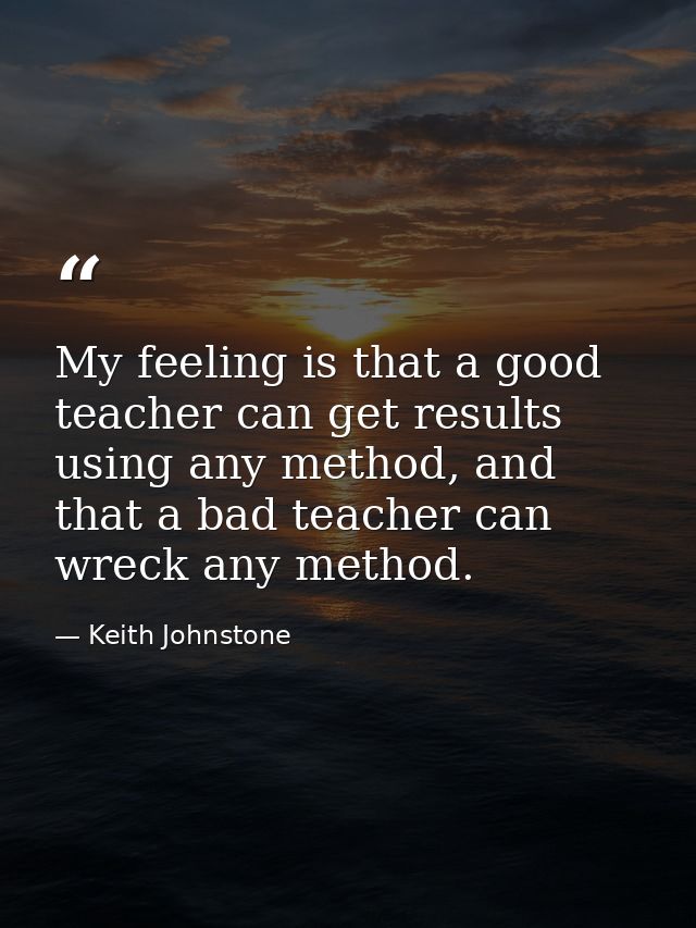 My feeling is that a good teacher can get results using any method, and that a bad teacher can wreck any method. — Keith Johnstone