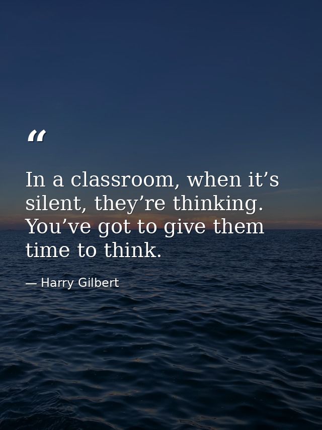In a classroom, when it’s silent, they’re thinking. You’ve got to give them time to think. — Harry Gilbert