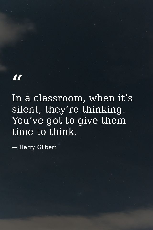 In a classroom, when it’s silent, they’re thinking. You’ve got to give them time to think. — Harry Gilbert
