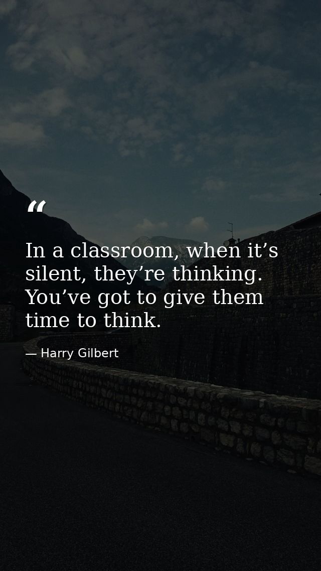In a classroom, when it’s silent, they’re thinking. You’ve got to give them time to think. — Harry Gilbert