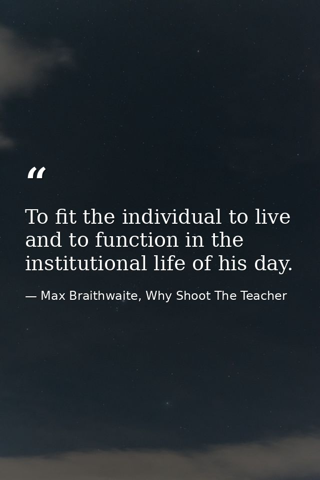 To fit the individual to live and to function in the institutional life of his day. — Max Braithwaite, Why Shoot The Teacher