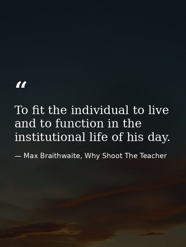 To fit the individual to live and to function in the institutional life of his day. — Max Braithwaite, Why Shoot The Teacher