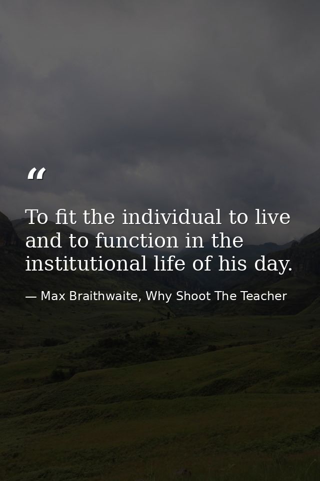 To fit the individual to live and to function in the institutional life of his day. — Max Braithwaite, Why Shoot The Teacher