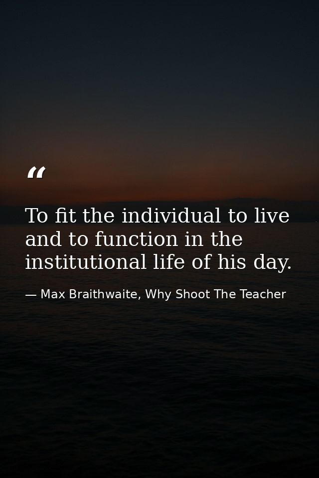 To fit the individual to live and to function in the institutional life of his day. — Max Braithwaite, Why Shoot The Teacher