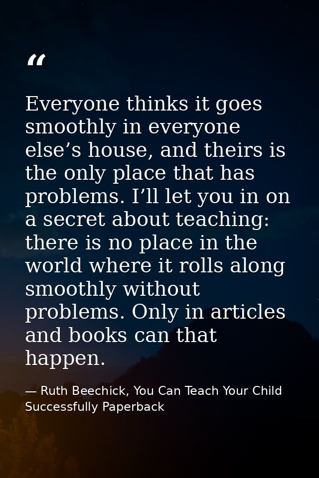 Everyone thinks it goes smoothly in everyone else’s house, and theirs is the only place that has problems. I’ll let you  — Ruth Beechick, You Can Teach Your Child Successfully Paperback