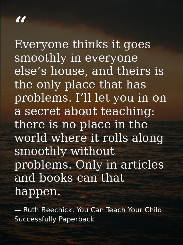 Everyone thinks it goes smoothly in everyone else’s house, and theirs is the only place that has problems. I’ll let you  — Ruth Beechick, You Can Teach Your Child Successfully Paperback