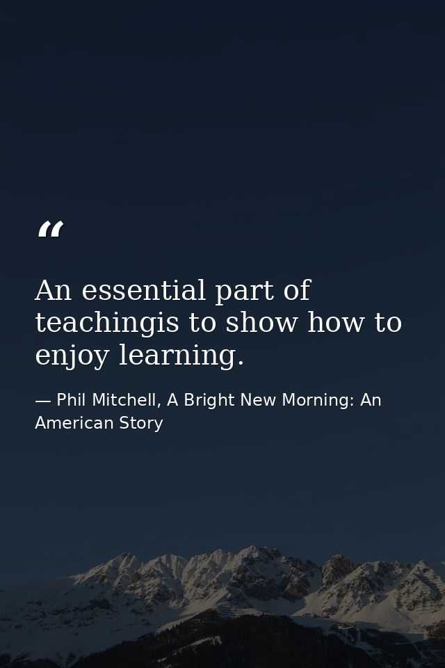 An essential part of teachingis to show how to enjoy learning. — Phil Mitchell, A Bright New Morning: An American Story