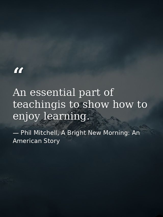 An essential part of teachingis to show how to enjoy learning. — Phil Mitchell, A Bright New Morning: An American Story