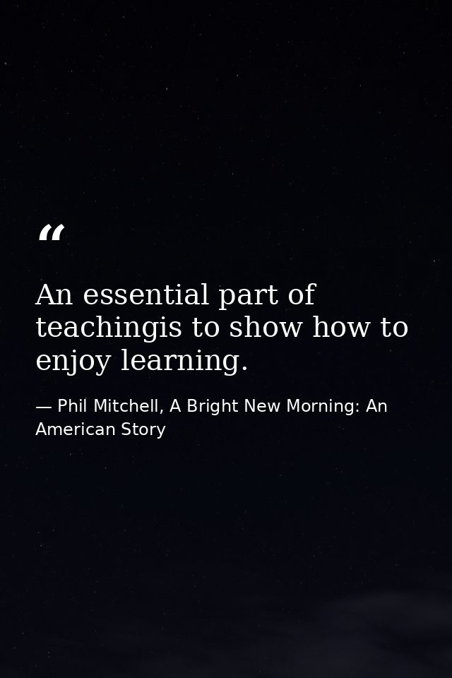 An essential part of teachingis to show how to enjoy learning. — Phil Mitchell, A Bright New Morning: An American Story