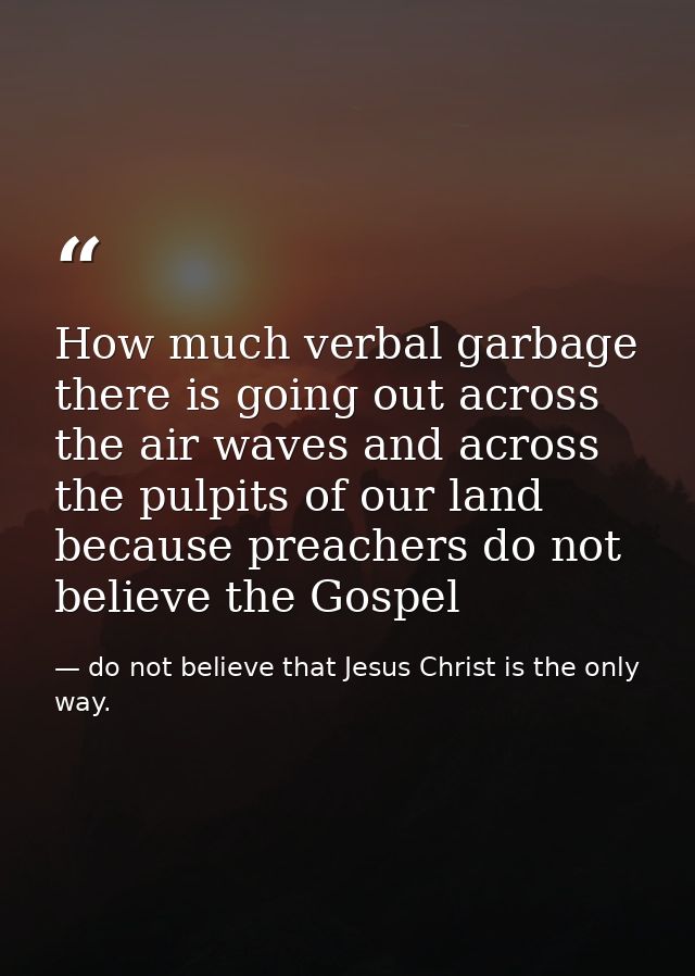 How much verbal garbage there is going out across the air waves and across the pulpits of our land because preachers do  — do not believe that Jesus Christ is the only way.