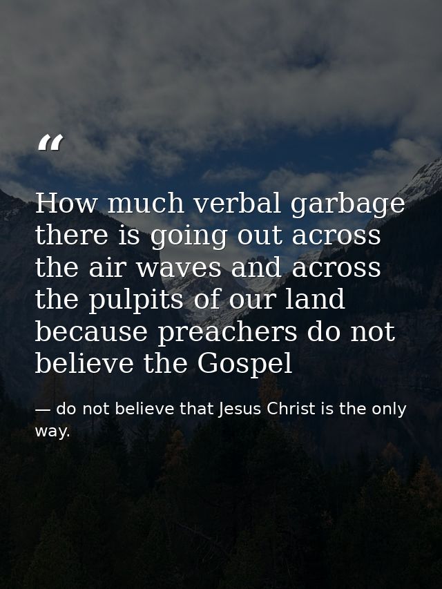 How much verbal garbage there is going out across the air waves and across the pulpits of our land because preachers do  — do not believe that Jesus Christ is the only way.