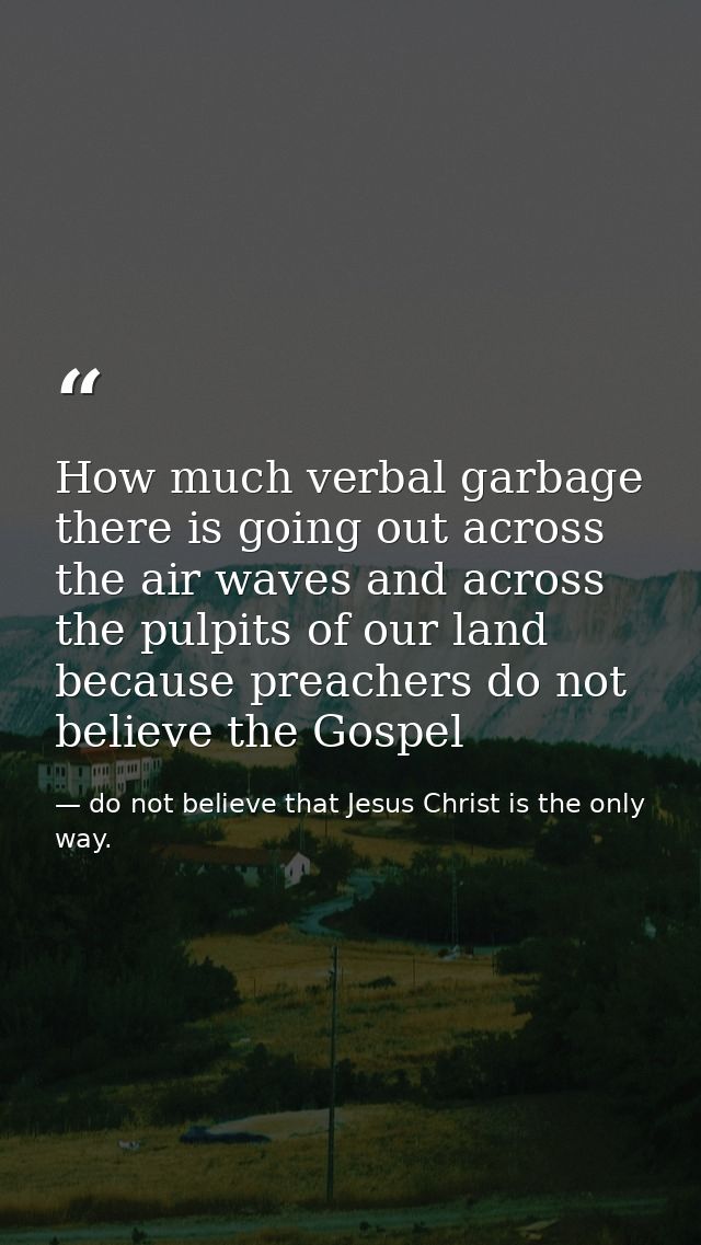 How much verbal garbage there is going out across the air waves and across the pulpits of our land because preachers do  — do not believe that Jesus Christ is the only way.