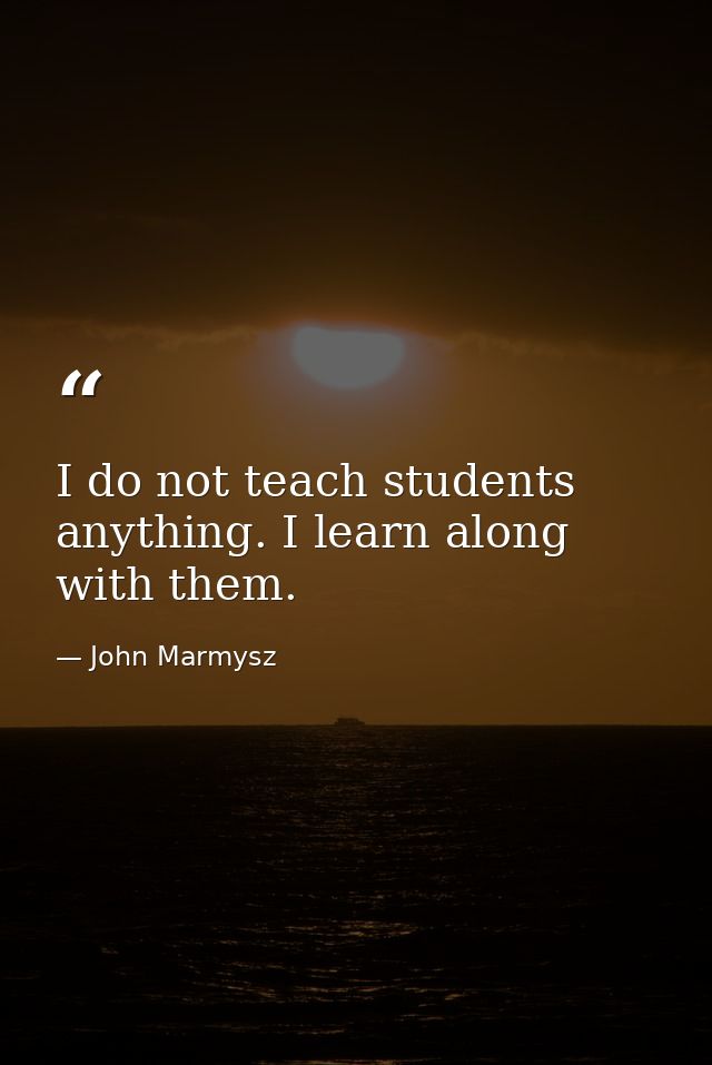 I do not teach students anything. I learn along with them. — John Marmysz