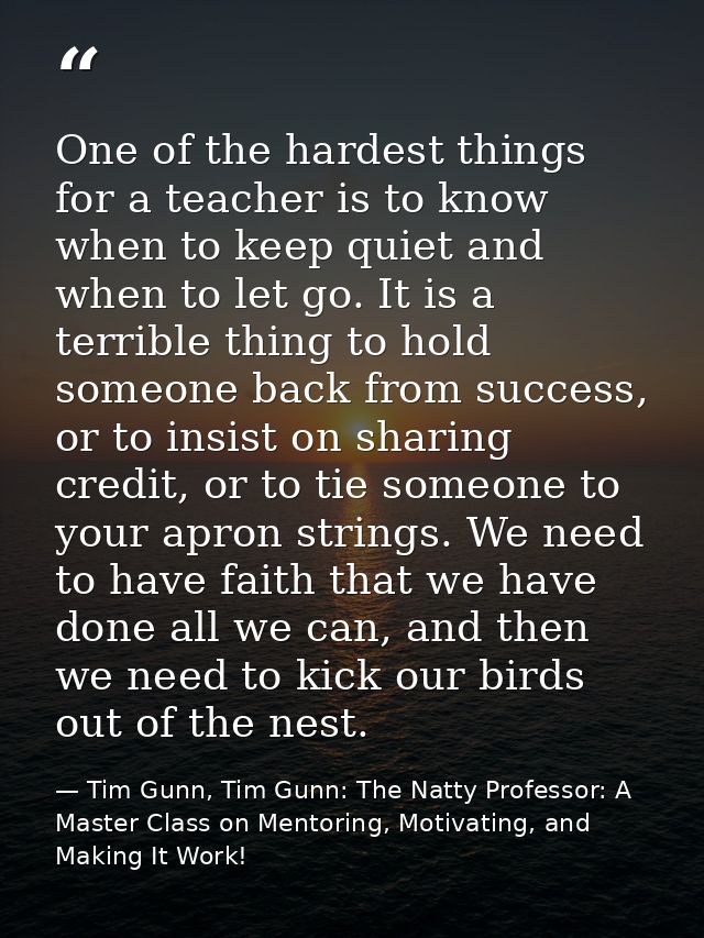 One of the hardest things for a teacher is to know when to keep quiet and when to let go. It is a terrible thing to hold — Tim Gunn, Tim Gunn: The Natty Professor: A Master Class on Mentoring, Motivating, and Making It Work!
