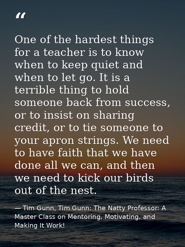 One of the hardest things for a teacher is to know when to keep quiet and when to let go. It is a terrible thing to hold — Tim Gunn, Tim Gunn: The Natty Professor: A Master Class on Mentoring, Motivating, and Making It Work!
