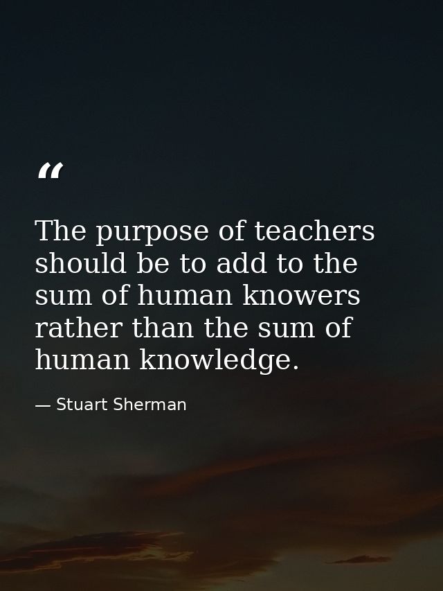 The purpose of teachers should be to add to the sum of human knowers rather than the sum of human knowledge. — Stuart Sherman