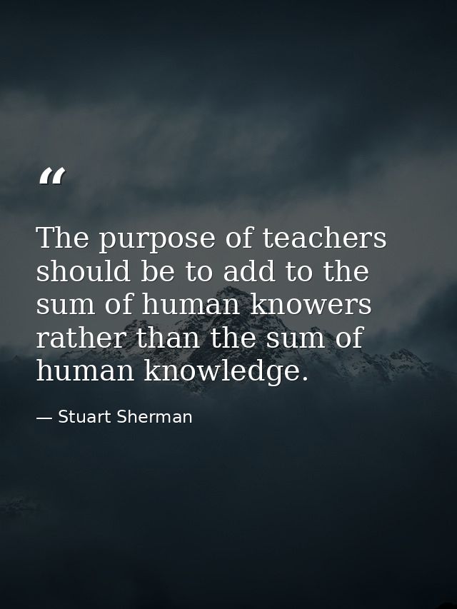 The purpose of teachers should be to add to the sum of human knowers rather than the sum of human knowledge. — Stuart Sherman