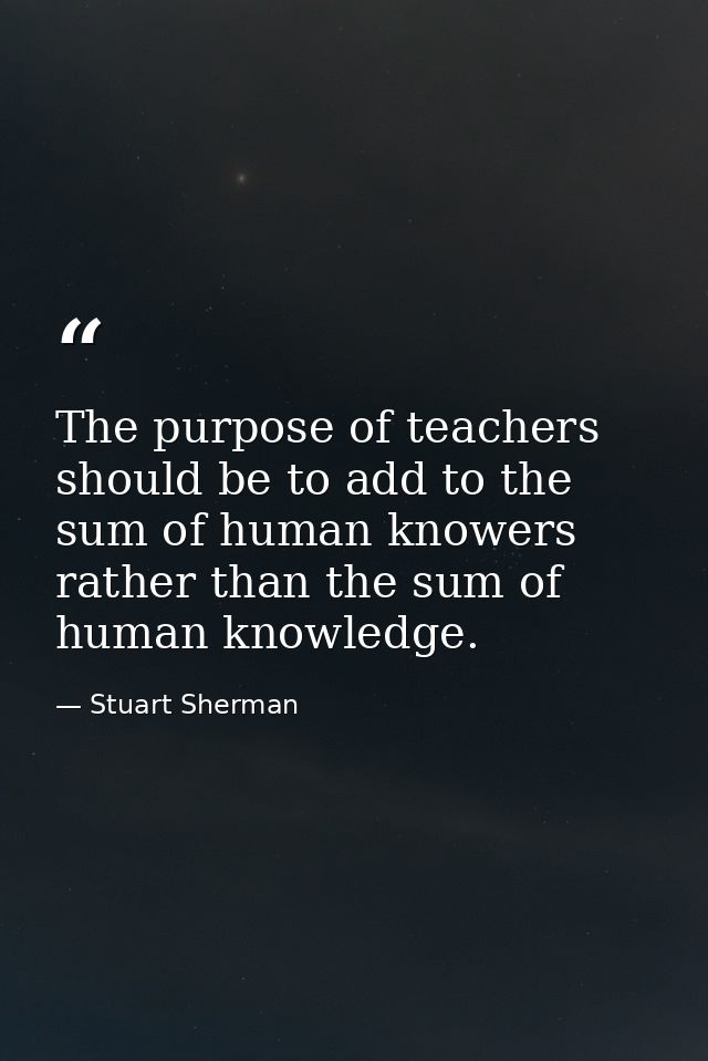 The purpose of teachers should be to add to the sum of human knowers rather than the sum of human knowledge. — Stuart Sherman