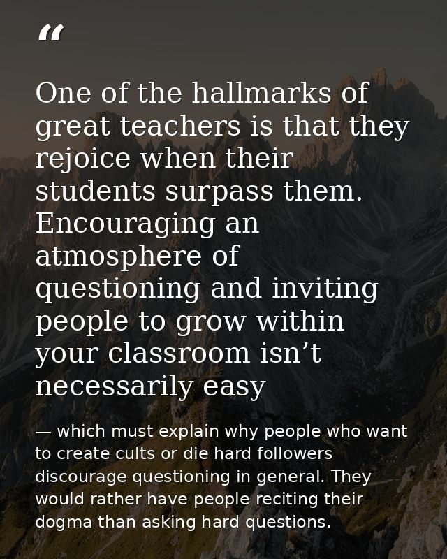 One of the hallmarks of great teachers is that they rejoice when their students surpass them. Encouraging an atmosphere  — which must explain why people who want to create cults or die hard followers discourage questioning in general. They would rather have people reciting their dogma than asking hard questions.