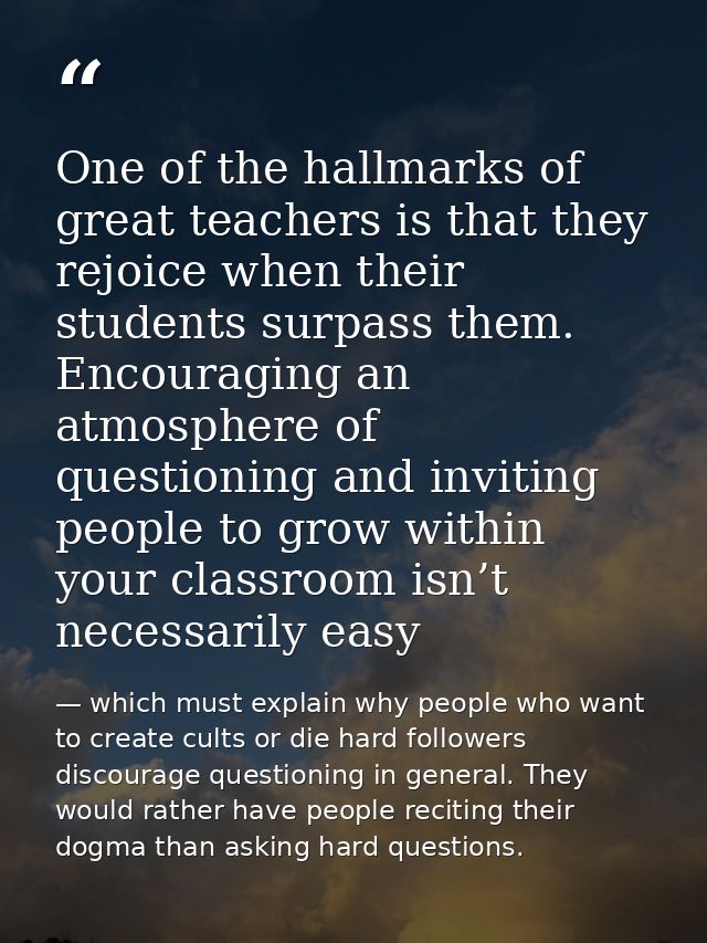 One of the hallmarks of great teachers is that they rejoice when their students surpass them. Encouraging an atmosphere  — which must explain why people who want to create cults or die hard followers discourage questioning in general. They would rather have people reciting their dogma than asking hard questions.