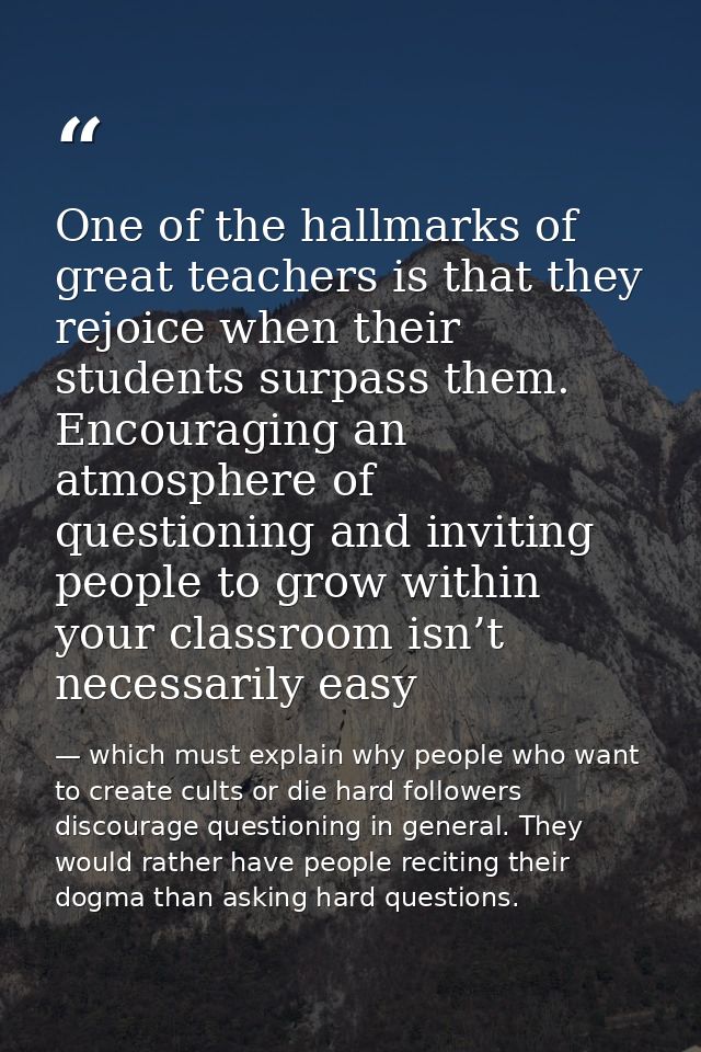 One of the hallmarks of great teachers is that they rejoice when their students surpass them. Encouraging an atmosphere  — which must explain why people who want to create cults or die hard followers discourage questioning in general. They would rather have people reciting their dogma than asking hard questions.