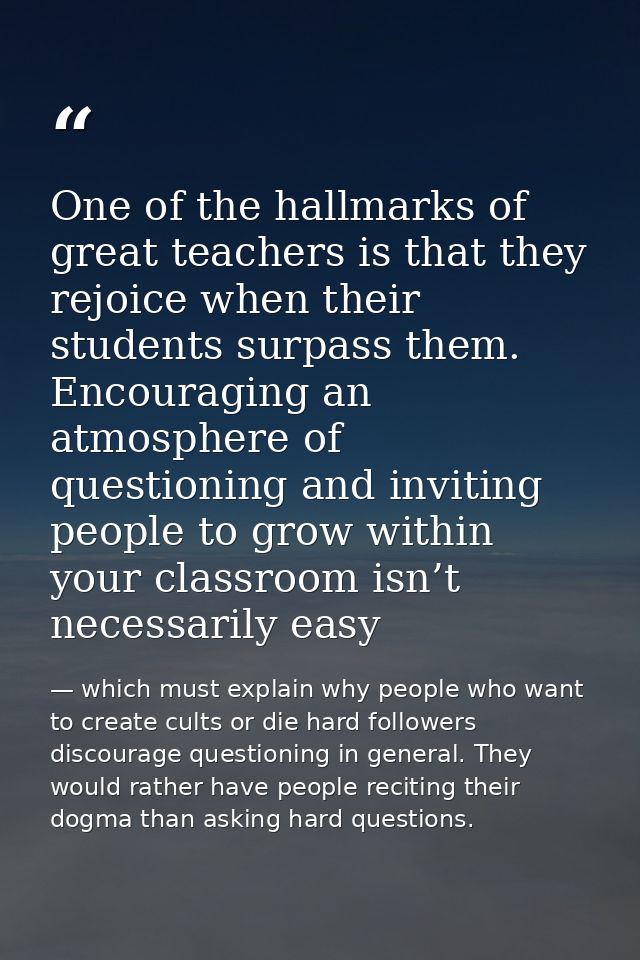 One of the hallmarks of great teachers is that they rejoice when their students surpass them. Encouraging an atmosphere  — which must explain why people who want to create cults or die hard followers discourage questioning in general. They would rather have people reciting their dogma than asking hard questions.