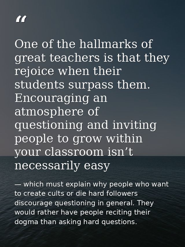 One of the hallmarks of great teachers is that they rejoice when their students surpass them. Encouraging an atmosphere  — which must explain why people who want to create cults or die hard followers discourage questioning in general. They would rather have people reciting their dogma than asking hard questions.