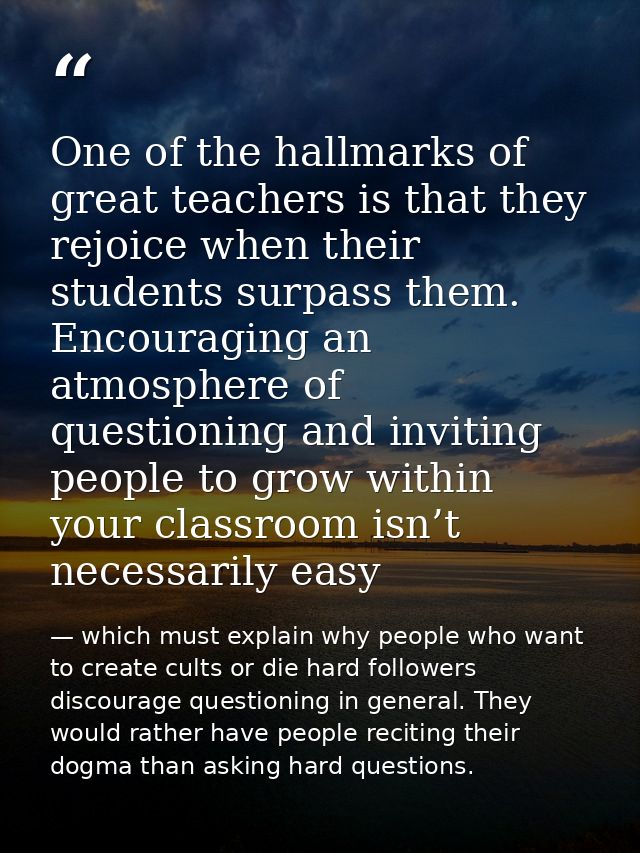 One of the hallmarks of great teachers is that they rejoice when their students surpass them. Encouraging an atmosphere  — which must explain why people who want to create cults or die hard followers discourage questioning in general. They would rather have people reciting their dogma than asking hard questions.