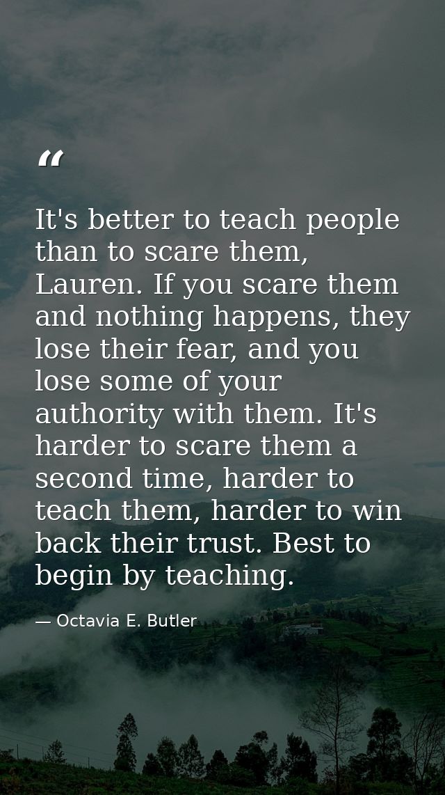 It's better to teach people than to scare them, Lauren. If you scare them and nothing happens, they lose their fear, and — Octavia E. Butler