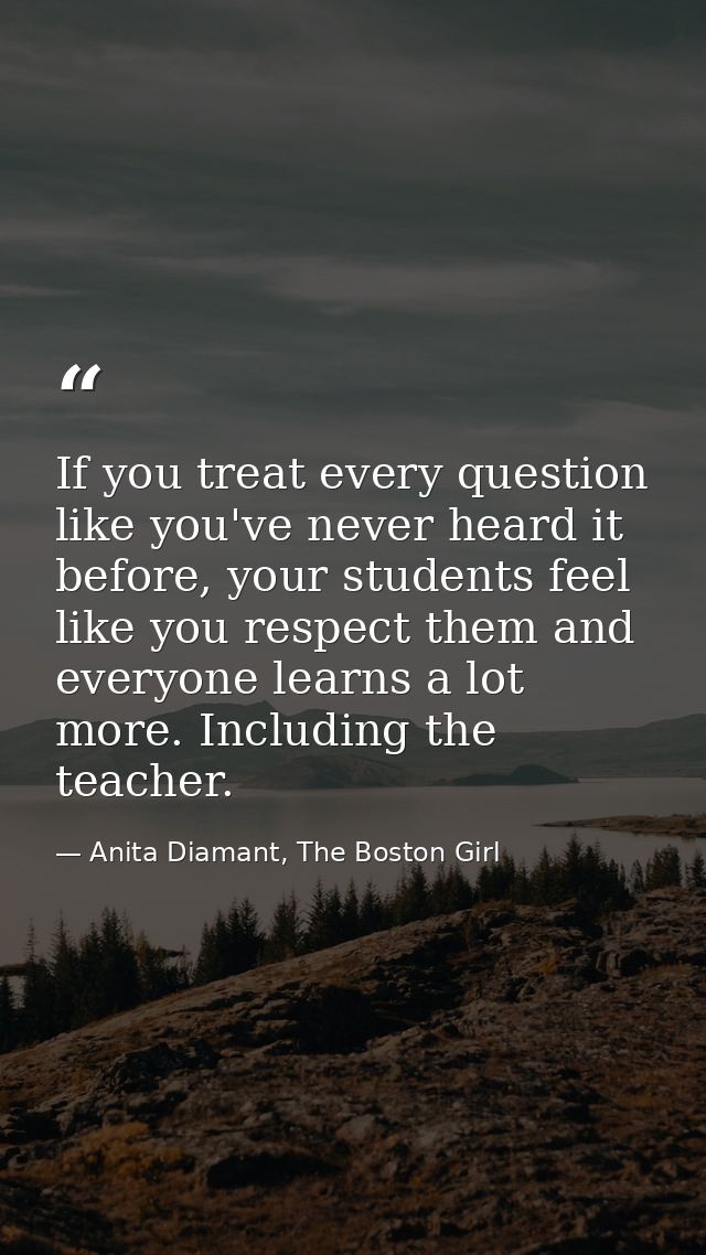 If you treat every question like you've never heard it before, your students feel like you respect them and everyone lea — Anita Diamant, The Boston Girl
